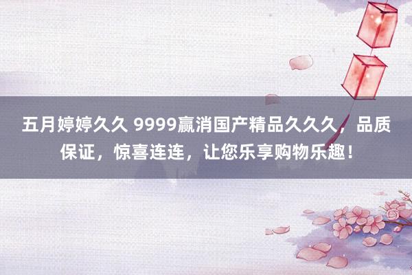 五月婷婷久久 9999赢消国产精品久久久，品质保证，惊喜连连，让您乐享购物乐趣！