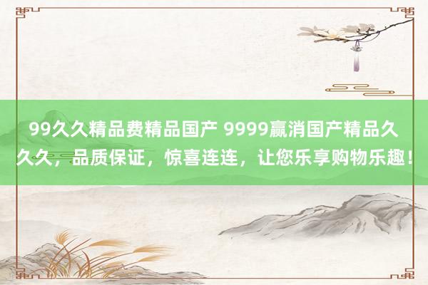 99久久精品费精品国产 9999赢消国产精品久久久，品质保证，惊喜连连，让您乐享购物乐趣！