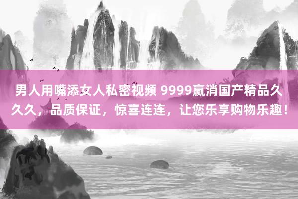 男人用嘴添女人私密视频 9999赢消国产精品久久久，品质保证，惊喜连连，让您乐享购物乐趣！