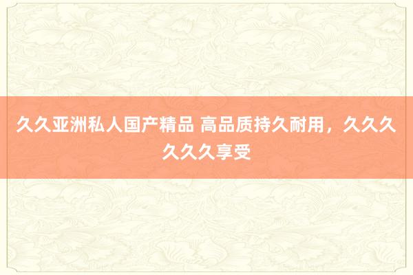 久久亚洲私人国产精品 高品质持久耐用，久久久久久久享受