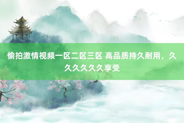 偷拍激情视频一区二区三区 高品质持久耐用，久久久久久久享受