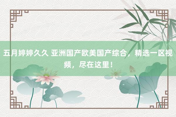 五月婷婷久久 亚洲国产欧美国产综合，精选一区视频，尽在这里！