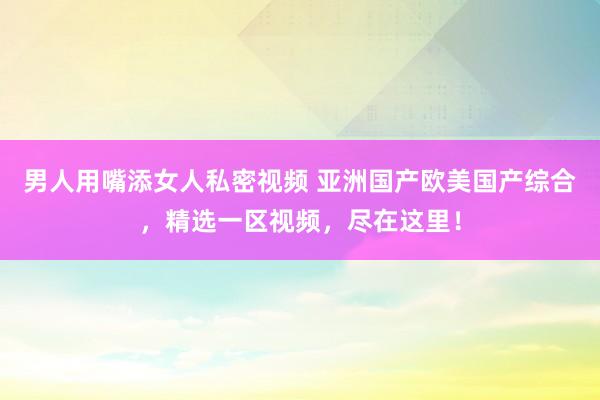男人用嘴添女人私密视频 亚洲国产欧美国产综合，精选一区视频，尽在这里！