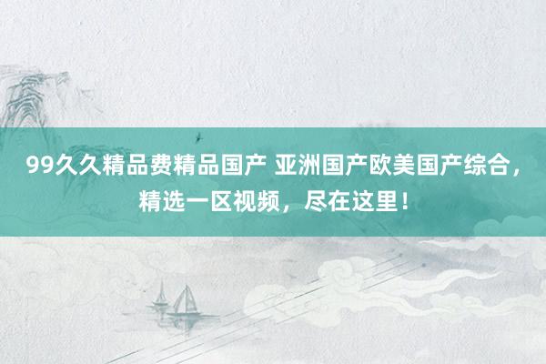 99久久精品费精品国产 亚洲国产欧美国产综合，精选一区视频，尽在这里！