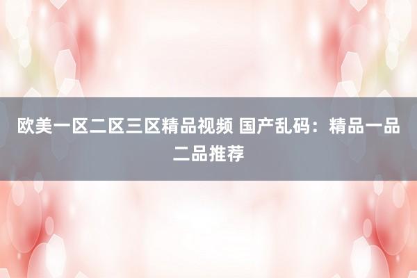 欧美一区二区三区精品视频 国产乱码：精品一品二品推荐