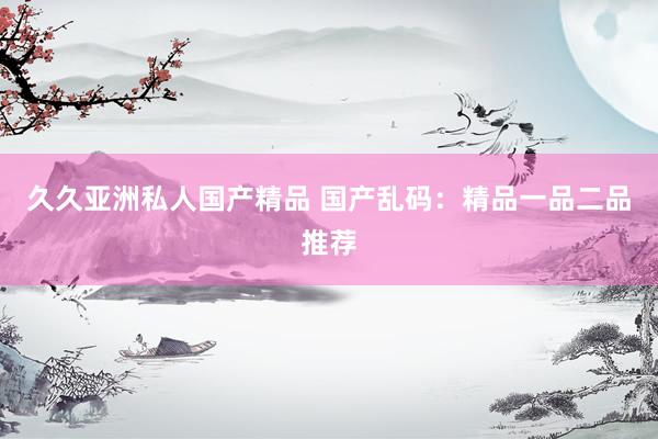 久久亚洲私人国产精品 国产乱码：精品一品二品推荐