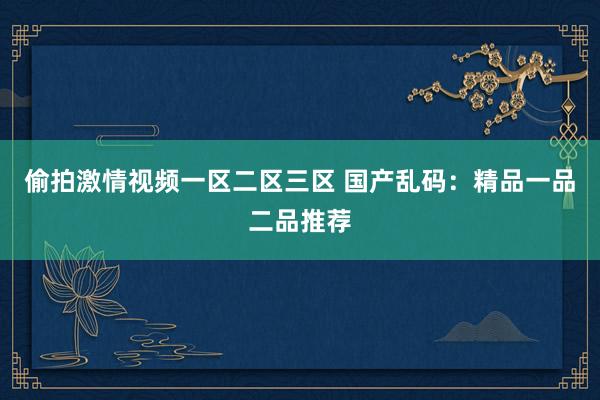 偷拍激情视频一区二区三区 国产乱码：精品一品二品推荐